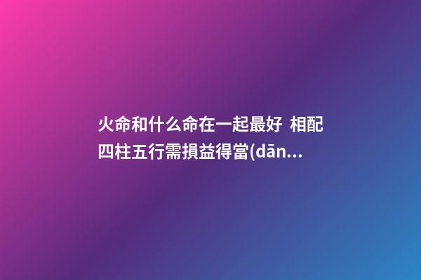 火命和什么命在一起最好  相配四柱五行需損益得當(dāng)